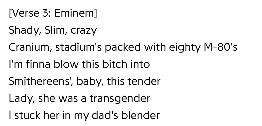 [Verse 3: Eminem]
Shady, Slim, crazy
Cranium, stadium's packed with eighty M-80's
I'm finna blow this bitch into
Smithereens, baby, this tender
Lady, she was a transgender
I stuck her in my dad's blender